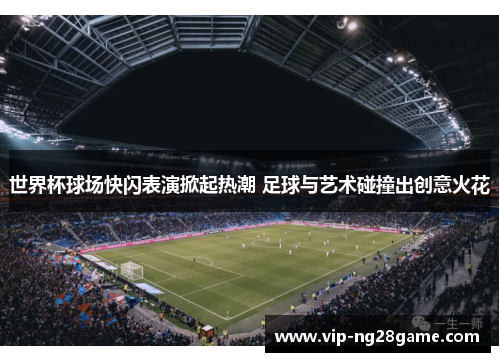世界杯球场快闪表演掀起热潮 足球与艺术碰撞出创意火花