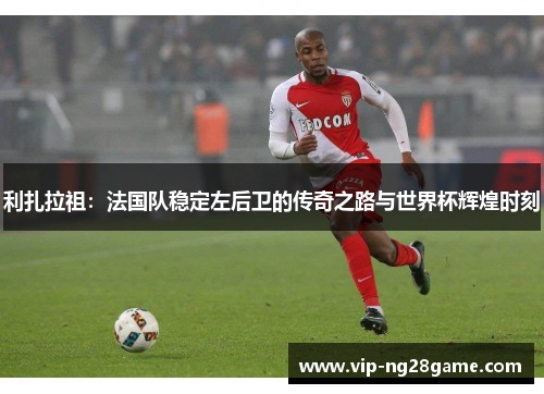 利扎拉祖：法国队稳定左后卫的传奇之路与世界杯辉煌时刻