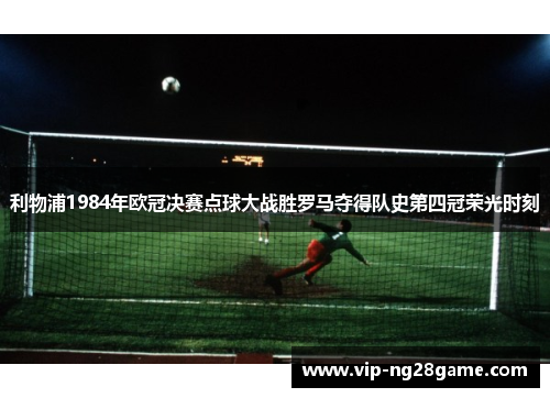 利物浦1984年欧冠决赛点球大战胜罗马夺得队史第四冠荣光时刻
