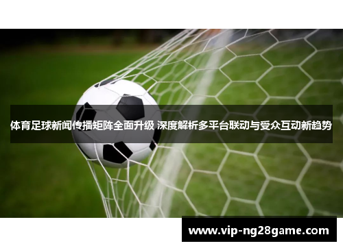体育足球新闻传播矩阵全面升级 深度解析多平台联动与受众互动新趋势