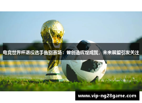 电竞世界杯退役选手告别赛场：曾创造辉煌成就，未来展望引发关注