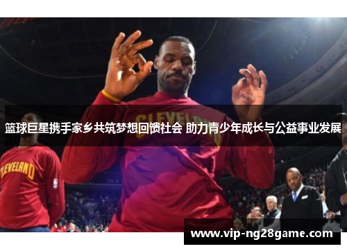 篮球巨星携手家乡共筑梦想回馈社会 助力青少年成长与公益事业发展
