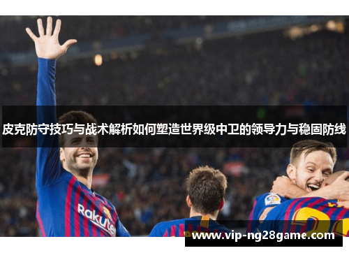 皮克防守技巧与战术解析如何塑造世界级中卫的领导力与稳固防线