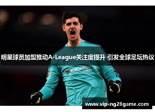 明星球员加盟推动A-League关注度提升 引发全球足坛热议