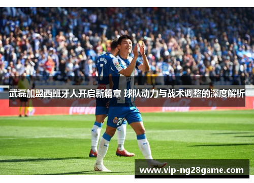 武磊加盟西班牙人开启新篇章 球队动力与战术调整的深度解析