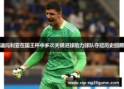 迪玛利亚在国王杯中多次关键进球助力球队夺冠历史回顾