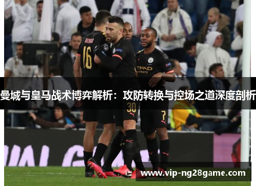 曼城与皇马战术博弈解析：攻防转换与控场之道深度剖析