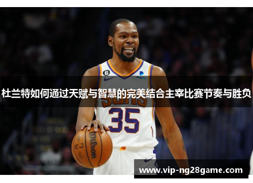 杜兰特如何通过天赋与智慧的完美结合主宰比赛节奏与胜负