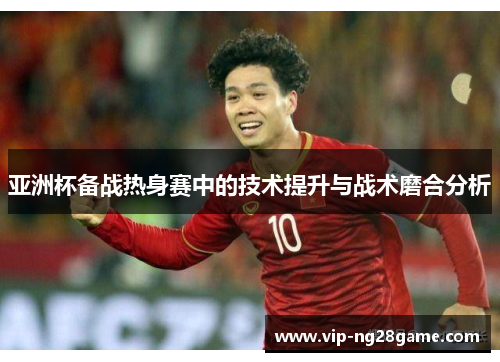 亚洲杯备战热身赛中的技术提升与战术磨合分析