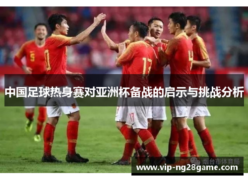 中国足球热身赛对亚洲杯备战的启示与挑战分析