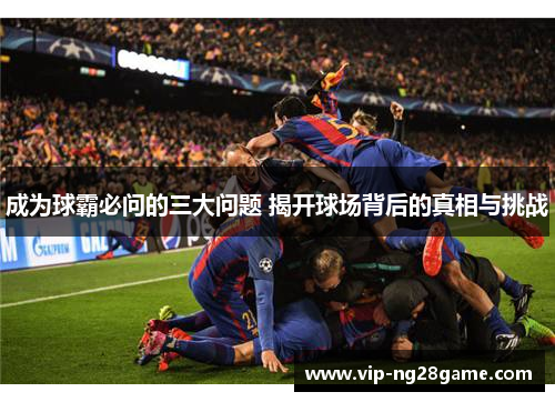 成为球霸必问的三大问题 揭开球场背后的真相与挑战