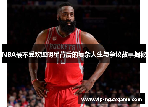 NBA最不受欢迎明星背后的复杂人生与争议故事揭秘