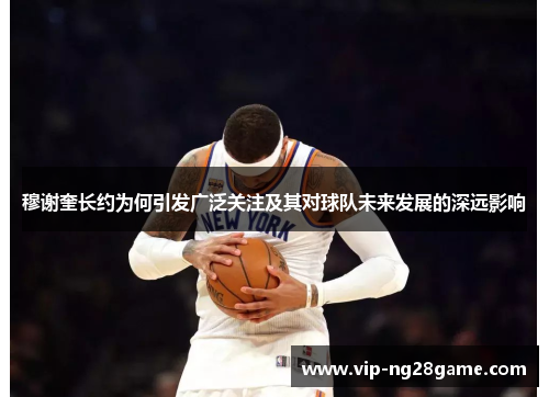 穆谢奎长约为何引发广泛关注及其对球队未来发展的深远影响