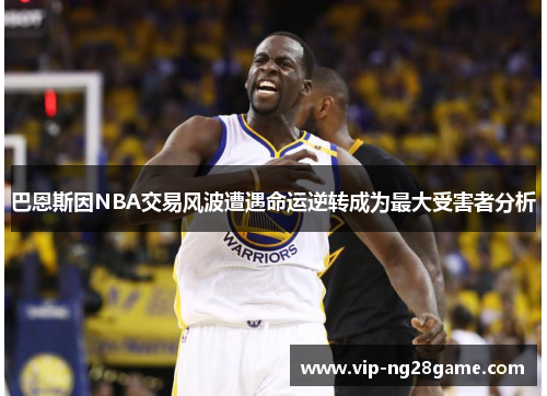 巴恩斯因NBA交易风波遭遇命运逆转成为最大受害者分析