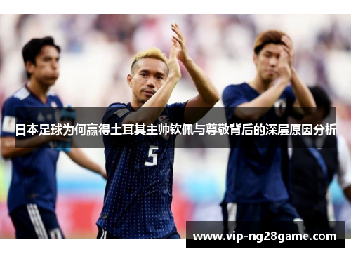 日本足球为何赢得土耳其主帅钦佩与尊敬背后的深层原因分析