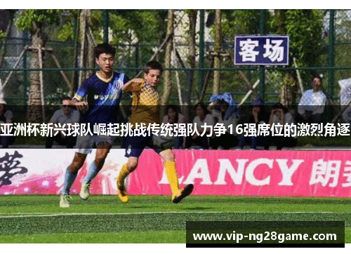 亚洲杯新兴球队崛起挑战传统强队力争16强席位的激烈角逐