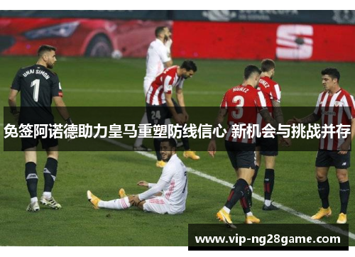免签阿诺德助力皇马重塑防线信心 新机会与挑战并存