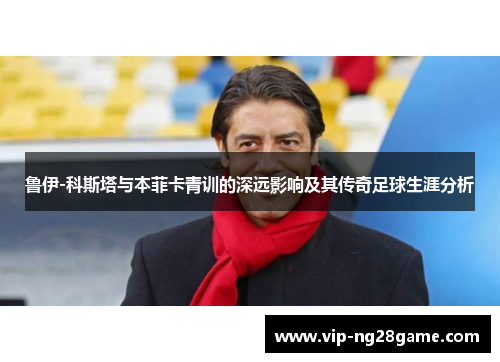 鲁伊-科斯塔与本菲卡青训的深远影响及其传奇足球生涯分析