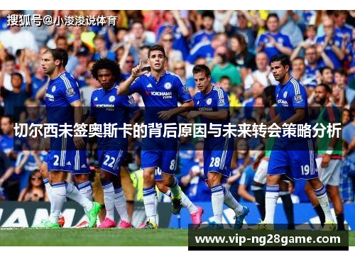 切尔西未签奥斯卡的背后原因与未来转会策略分析