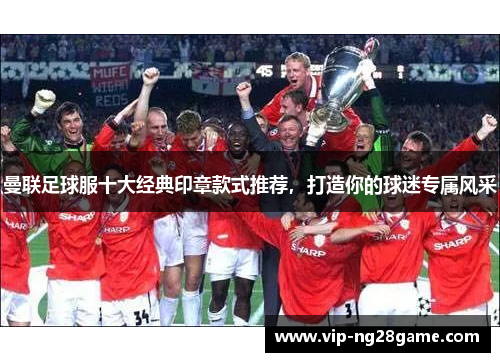 曼联足球服十大经典印章款式推荐，打造你的球迷专属风采