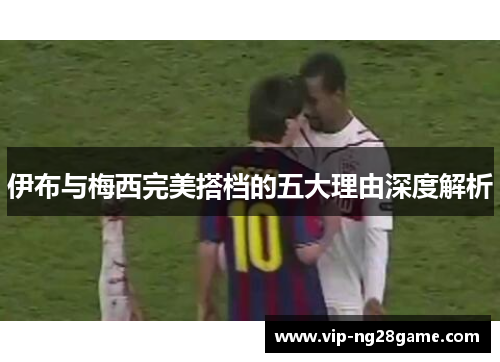 伊布与梅西完美搭档的五大理由深度解析