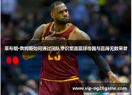 莱布朗·詹姆斯如何通过团队意识塑造篮球帝国与赢得无数荣誉